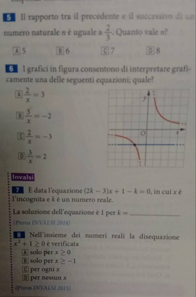 Il rapporto tra il precedente e il successivo di un
numero naturale n è uguale a  2/3 . Quanto vale n?
A 5 B 6 C 7 D 8
6 I grafici in figura consentono di interpretare grafì-
camente una delle seguenti equazioni; quale?
A  2/x =3
B  3/x =-2
C  2/x =-3
 3/x =2
Invalsi
É data l'equazione (2k-3)x+1-k=0 , in cui x è
l'incognita e k è un numero reale.
La soluzione dell'equazione è 1 per k= _
(Prova INVALSI 2014)
B Nell'insieme dei numeri reali la disequazione
x^2+1≥ 0 è verificata
A solo per x≥ 0
B solo per x≥ -1
C per ogni x
D per nessun x
(Prova INVALSI 2015)