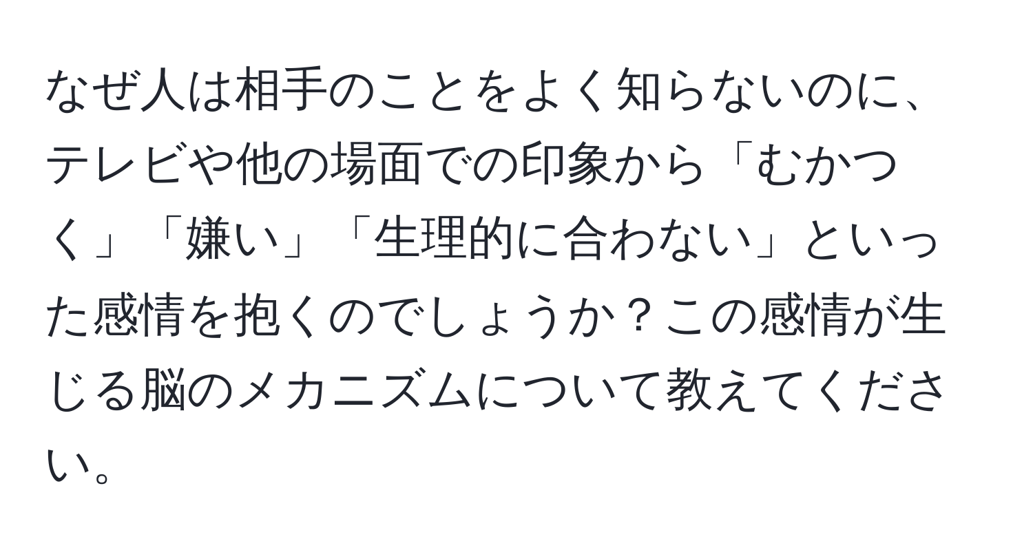 なぜ人は相手のことをよく知らないのに、テレビや他の場面での印象から「むかつく」「嫌い」「生理的に合わない」といった感情を抱くのでしょうか？この感情が生じる脳のメカニズムについて教えてください。