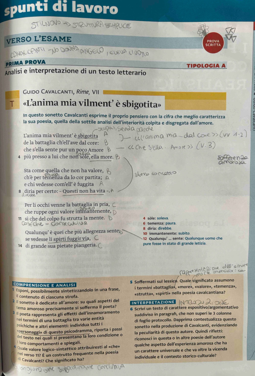 spunti di lavoro
VERSO L'ESAME
PROvA
SCRITTA
PRIMA PROVA
TIPOLOGIA A
Analisi e interpretazione di un testo letterario
Guido Cavalcantı, Rime, VII
T «L'anima mia vilment’ è sbigotita»
In questo sonetto Cavalcanti esprime il proprio pensiero con la cifra che meglio caratterizza
la sua poesia, quella della sottile analisi dell’interiorità colpita e disgregata dall’amore.
L'anima mia vilment’ è sbigotita
de la battaglia ch’ell’ave dal core:
che s’ella sente pur un poço Amore
4 più presso a lui che non sole, ella more.
Sta come quella che non ha valore,
ché per temenza da lo cor partita;
e chi vedesse com’ell' è fuggita
8 diria per certo: - Questi non ha vita -
Per li occhi venne la battaglia in pria,
che ruppe ogni valore immantenente,
11  sì che del colpo fu strutta la mente. 4 sòle: soleva.
6 temenza: paura.
8 diria: direbbe
Qualunqu' è quei che più allegrezza sente, 10 immantenente: subito.
se vedesse li spirti fuggir via, 12 Qualunqu’ ... sente: Qualunque uomo che
14 di grande sua pietate piangeria. ( pure fosse in stato di grande letizia.
ComPREnsiOnE e analisi 5 Soffermati sul lessico. Quale signifıcato assumono
1 Esponi, possibilmente sintetizzandolo in una frase, i termini «battaglia», «more», «valore», «temenza»,
il contenuto di ciascuna strofa. «strutta», «spirti» nella poesia cavalcantiana?
2 « sonetto è dedicato all’amore: su quali aspetti del INTERPRETAZIONE
tema amoroso precisamente si sofferma il poeta? 6 Scrivi un testo di carattere espositivo/argomentativo
3 Ⅱ poeta rappresenta gli effetti dell’innamoramento suddiviso in paragrafı, che non superi le 3 colonne
nei termini di una battaglia tra varie entità
di foglio protocollo. Dapprima contestualizza questo
psichiche e altri elementi: individua tutti i
«personaggi» di questo psicodramma, riporta i passi sonetto nella produzione di Cavalcanti, evidenziando
del testo nei quali si presentano la loro condizione o la peculiarità di questo autore. Quindi rifletti:
i loro comportamenti e spiegali. riconosci in questa o in altre poesie dell’autore
Quale valore logico-sintattico attribuiresti al «che» qualche aspetto dell’esperienza amorosa che ha
nel verso 11? È un costrutto frequente nella poesia un carattere universale e che va oltre la vicenda
di Cavalcanti? Che signifcato ha? individuale e il contesto storico-culturale?