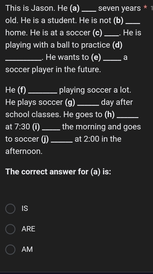 This is Jason. He (a) _seven years * 1
old. He is a student. He is not (b)_
home. He is at a soccer (c) _. He is
playing with a ball to practice (d)
_. He wants to (e) _a
soccer player in the future.
He (f) _playing soccer a lot.
He plays soccer (g) _day after
school classes. He goes to (h)_
at 7:30 (i)_ the morning and goes
to soccer (j)_ at 2:00 in the
afternoon.
The correct answer for (a) is:
IS
ARE
AM