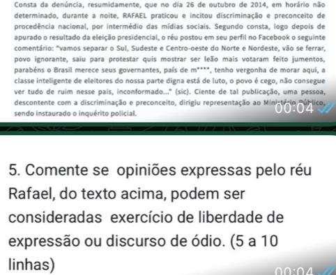 Consta da denúncia, resumidamente, que no dia 26 de outubro de 2014, em horário não 
determinado, durante a noite, RAFAEL praticou e incitou discriminação e preconceito de 
procedência nacional, por intermédio das mídias sociais. Segundo consta, logo depois de 
apurado o resultado da eleição presidencial, o réu postou em seu perfil no Facebook o seguinte 
comentário: "vamos separar o Sul, Sudeste e Centro-oeste do Norte e Nordeste, vão se ferrar, 
povo ignorante, saiu para protestar quis mostrar ser leão mais votaram feito jumentos, 
parabéns o Brasil merece seus governantes, país de m****, tenho vergonha de morar aqui, a 
classe inteligente de eleitores do nossa parte digna está de luto, o povo é cego, não consegue 
ver tudo de ruim nesse pais, inconformado...' (sic). Ciente de tal publicação, uma pessoa, 
descontente com a discriminação e preconceito, dirigiu representação ao Ministério Público, 
sendo instaurado o inquérito policial. 
5. Comente se opiniões expressas pelo réu 
Rafael, do texto acima, podem ser 
consideradas exercício de liberdade de 
expressão ou discurso de ódio. (5 a 10
linhas)
0.0:0.4