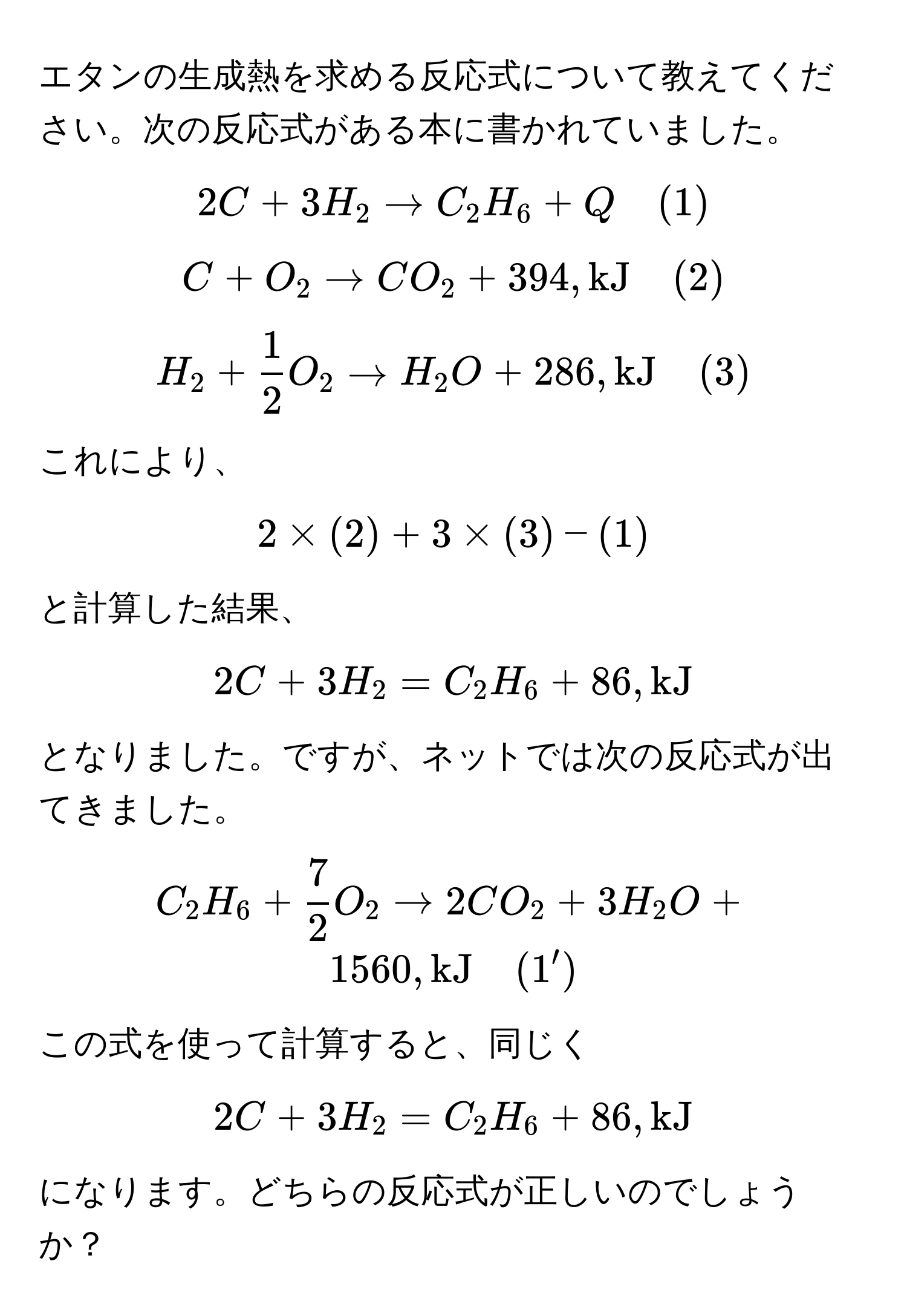 エタンの生成熱を求める反応式について教えてください。次の反応式がある本に書かれていました。  
[ 
2C + 3H_2 arrow C_2H_6 + Q quad (1) 
] 
[ 
C + O_2 arrow CO_2 + 394 , kJ quad (2) 
] 
[ 
H_2 +  1/2 O_2 arrow H_2O + 286 , kJ quad (3) 
] 
これにより、 
[ 
2 * (2) + 3 * (3) - (1) 
] 
と計算した結果、 
[ 
2C + 3H_2 = C_2H_6 + 86 , kJ 
] 
となりました。ですが、ネットでは次の反応式が出てきました。  
[ 
C_2H_6 +  7/2 O_2 arrow 2CO_2 + 3H_2O + 1560 , kJ quad (1') 
] 
この式を使って計算すると、同じく 
[ 
2C + 3H_2 = C_2H_6 + 86 , kJ
] 
になります。どちらの反応式が正しいのでしょうか？