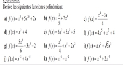 Eefefetes 
Derive las siguientes funciones polinómicas: 
a) f(x)=x^3+5x^(20)+2x b) f(x)= x/5 +7x^4 c) f(x)= (x^4-3x)/4 
d) f(x)=x^2+4 e) f(x)=6x^7+5x^2+5 f(x)=4x^5+x^3+4
g) f(x)= 5x^6/6 -3x^5-2 h) f(x)= x^4/4 +x^5-2x^2 1 f(x)=π x^2+sqrt(3)x^3
1) f(x)=x^(-2)+4x^(-5) k) f(x)=x^(-1)-x^(-2) 1) f(x)=x^(-4)+2x^(-3)