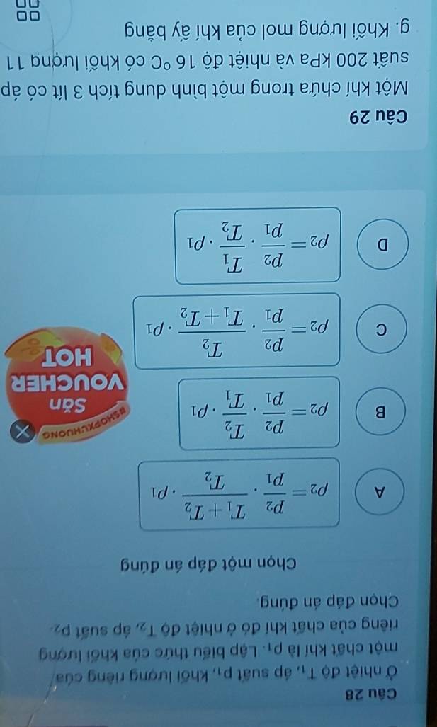 Ở nhiệt độ T_1 , áp suất p_1 , khối lượng riêng của
một chất khí là rho _1. Lập biểu thức của khối lượng
riêng của chất khí đó ở nhiệt độ T_2 , áp suất p_2
Chọn đáp án đúng.
Chọn một đáp án đúng
A rho _2=frac p_2p_1· frac T_1+T_2T_2· rho _1
B rho _2=frac p_2p_1· frac T_2T_1· rho _1
BSHOPXUHUONG
Săn
VOUCHER
C rho _2=frac p_2p_1· frac T_2T_1+T_2· rho _1
HOT
D rho _2=frac p_2p_1· frac T_1T_2· rho _1
Câu 29
Một khí chứa trong một bình dung tích 3 lít có áp
suất 200 kPa và nhiệt độ 16°C có khối lượng 11
g. Khối lượng mol của khí ấy bằng