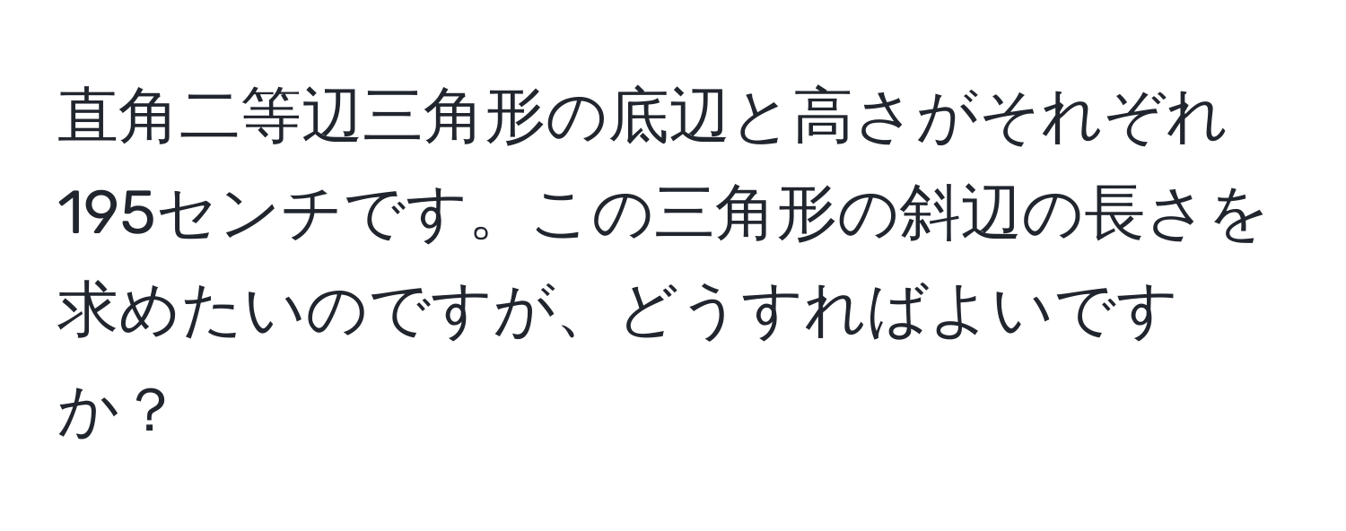 直角二等辺三角形の底辺と高さがそれぞれ195センチです。この三角形の斜辺の長さを求めたいのですが、どうすればよいですか？