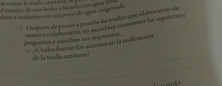 el interior de una bolsa y lavarla con agua tíbía, 
abón e inclusive con un poco de agua oxigenada. 
2. Después de poner a prueba las toallas que elaboraron de 
manera colaborativa, en asamblea comenten las siguientes 
_ 
preguntas y escriban sus respuestas. 
) ¿Cuáles fueron los aciertos en la realización 
_de la toalla sanitaria? 
_