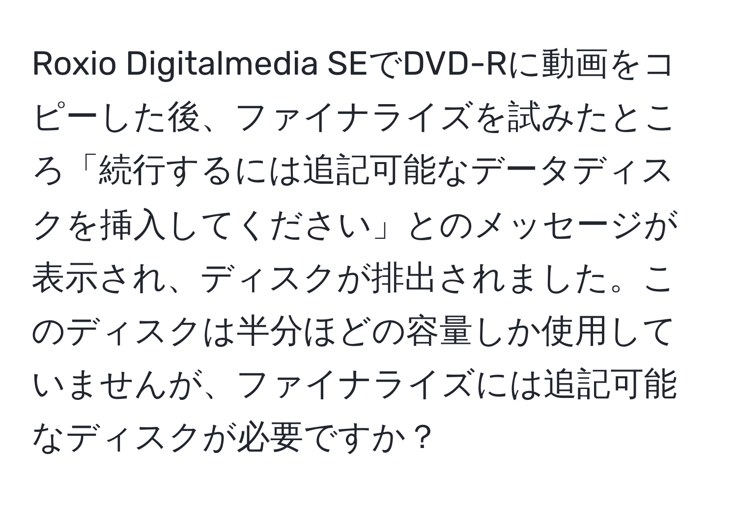 Roxio Digitalmedia SEでDVD-Rに動画をコピーした後、ファイナライズを試みたところ「続行するには追記可能なデータディスクを挿入してください」とのメッセージが表示され、ディスクが排出されました。このディスクは半分ほどの容量しか使用していませんが、ファイナライズには追記可能なディスクが必要ですか？