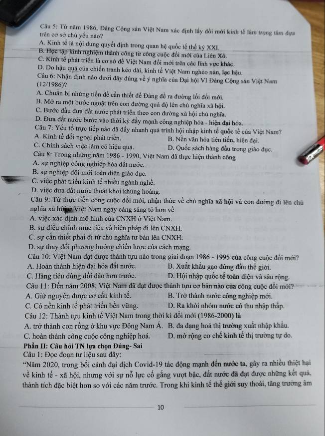 Từ năm 1986, Đảng Cộng sản Việt Nam xác định lấy đổi mới kinh tế lâm trọng tâm dựa
trên cơ sở chủ yếu nào?
A. Kinh tế là nội dung quyết định trong quan hệ quốc tế thế ký XXI.
B. Học tập kinh nghiệm thành công từ công cuộc đổi mới của Liên Xô.
C. Kinh tế phát triển là cơ sở để Việt Nam đổi mới trên các lĩnh vực khác.
D. Do hậu quả của chiến tranh kéo dài, kinh tế Việt Nam nghèo nân, lạc hậu.
Câu 6: Nhận định nào dưới đây đủng về ý nghĩa của Đại hội VI Đảng Cộng sản Việt Nam
(12/1986)?
A. Chuẩn bị những tiền đề cần thiết để Đảng đề ra đường lối đối mới.
B. Mở ra một bước ngoặt trên con đường quả độ lên chủ nghĩa xã hội.
C. Bước đầu đưa đất nước phát triển theo con đường xã hội chủ nghĩa.
D. Đưa đất nước bước vào thời kỳ đẩy mạnh công nghiệp hóa - hiện đại hóa.
Câu 7: Yếu tố trực tiếp nào đã đầy nhanh quá trình hội nhập kinh tế quốc tế của Việt Nam?
A. Kinh tế đối ngoại phát triển. B. Nền văn hóa tiên tiến, hiện đại.
C. Chính sách việc làm có hiệu quả. D. Quốc sách hàng đầu trong giáo dục.
* Câu 8: Trong những năm 1986 - 1990, Việt Nam đã thực hiện thành công
A. sự nghiệp công nghiệp hóa đất nước.
B. sự nghiệp đổi mới toàn diện giáo dục.
C. việc phát triển kinh tế nhiều ngành nghề.
D. việc đưa đất nước thoát khỏi khủng hoảng.
Câu 9: Từ thực tiễn công cuộc đồi mới, nhận thức về chủ nghĩa xã hội và con đường đi lên chủ
nghĩa xã hội ở Việt Nam ngày cảng sáng tỏ hơn về
A. việc xác định mô hình của CNXH ở Việt Nam.
B. sự điều chinh mục tiêu và biện pháp đi lên CNXH.
C. sự cần thiết phải đi từ chủ nghĩa tư bản lên CNXH.
D. sự thay đổi phương hướng chiến lược của cách mạng.
Câu 10: Việt Nam đạt được thành tựu nào trong giai đoạn 1986 - 1995 của công cuộc đổi mới?
A. Hoàn thành hiện đại hóa đất nước. B. Xuất khẩu gạo đứng đầu thế giới.
C. Hàng tiêu dùng dồi dào hơn trước. D. Hội nhập quốc tế toàn diện và sâu rộng.
Câu 11: Đến năm 2008, Việt Nam đã đạt được thành tựu cơ bản nào của công cuộc đổi mới?
A. Giữ nguyên được cơ cấu kinh tế.  B. Trở thành nước công nghiệp mới.
C. Có nền kinh tế phát triển bền vững. D. Ra khỏi nhóm nước có thu nhập thấp.
Câu 12: Thành tựu kinh tế Việt Nam trong thời kì đổi mới (1986-2000) là
A. trở thành con rồng ở khu vực Đông Nam Á. B. đa dạng hoá thị trường xuất nhập khẩu.
C. hoàn thành công cuộc công nghiệp hoá. D. mở rộng cơ chế kinh tế thị trường tự do.
* Phần II: Câu hỏi TN lựa chọn Đúng- Sai
Câu 1: Đọc đoạn tư liệu sau đây:
*Năm 2020, trong bối cảnh đại dịch Covid-19 tác động mạnh đến nước ta, gây ra nhiều thiệt hại
về kinh tế - xã hội, nhưng với sự nỗ lực cố gắng vượt bậc, đất nước đã đạt được những kết quả,
thành tích đặc biệt hơn so với các năm trước. Trong khi kinh tế thế giới suy thoái, tăng trưởng âm
10