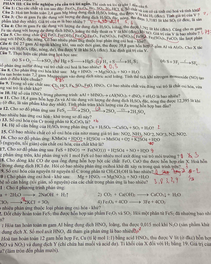 PHÀN III: Câu trắc nghiệm yêu cầu trả lời ngắn. Thí sinh trả lời từ câu 1 đến câu 6.
Câu 1: Cho các chất và ion sau đây: Fe_2O_3, Fe_3O_4,Br_2,SO_2,N_2,HCl, S. chất và ion có cả tính oxi hoá và tính khức
Câu 2: Hoà tan hoàn toàn 2,4 gam Mg bằng dung dịch H_2SO_4 loãng, thu được V lít khí H_2 (đktc). Tính giá trị của V ?
Câu 3: Cho m gam Fe tác dụng với lượng dư dung dịch H_2SO_4 đặc, nóng, thu được 3,7185 lít khí SO_2 (ở đktc, là sản
phẩm khử duy nhất). Giá trị của m là bao nhiêu ?
Câu 4: Cho m gam Fe tác dụng với lượng dư dung dịch H_2SO_4 loãng, thu được 1,792 lit khi (đktc). Cũng cho m gam
Fe tác dụng với lượng dự dung dịch HNO_3 loãng thì thấy thoát ra V lít khí (dktc) khi NO. Giá trị của V là bao nhiêu ?
Câu 5. Cho từng chất: :FeO,Fe(OH)_2,Fe_3O_4,Fe(NO_3)_3,Fe(NO_3)_2(FeSO_4. Fe_2(SO_4)_3,FeCO_3
ứng với HNO_3 đặc nóng. Có bao nhiêu phản ứng thuộc loại phản ứng oxi hoá - khử? lần lượt phản
Câu 6: Để 27 gam Al ngoài không khí, sau một thời gian, thu được 39,8 gam hỗn hợp X gồm Al và Al_2O_3
dụng với H_2SO_4(dac , nóng, dư), thu được V lít khí SO_2 (dktc) ). Xác định giá trị của V. . Cho X tác
Câu 7. Thực hiện các phản ứng hoá học sau:
(a) S+O_2to SO'SO_2;(b)Hg+Sto HgS :( H_2+Sxrightarrow ito H_2S (d) S+3F_2to SF_6.
Số phản ứng sulfur đóng vai trò chất oxi hoá là bao nhiêu?
Câu 8. Cho phản ứng oxi hóa khử sau: Mg+HNO_3to Mg(NO_3)_2+NO+H_2O.
Hòa tan hoàn toàn 7,2 gam Magnesium vào dung dịch nitric acid loãng. Tính thể tích khí nitrogen monooxide (NO) tạo
ành ở điều kiện chuẩn?
âu 9. Trong số các chất sau: Cl_2,HCl,F_3,SO_2,FeO,HNO_3. Có bao nhiêu chất vừa đóng vai trò là chất oxi hóa, vừa
ông vai trò là chất khử?
iu 10. Hệ số của HNO_3 trong phương trình: aAl+bHNO_3to cAl(NO_3)_3+dNO_2+eH_2O là bao nhiêu?
u 11. Cho 18,4 gam hỗn hợp Zn và Al tác dụng với lượng dư dung dịch H_2SO_4
2 (ở đkc, là sản phầm khử duy nhất). Tính phần trăm khối lượng của Zn trong hỗn hợp ban đầu? đặc, nóng thu được 12,395 lít khí
u 12. Cho sơ đồ phản ứng sau FeS, ①  2SO, ②→2SO, →2H,SO,
bao nhiêu bản ứng oxi hoá - khử trong sơ đồ này?
* 13. Số oxi hóa của Cr trong phân tử K_2CrO_4la?^+b
14. Hệ số cân bằng của H_2SO_4 trong phản ứng Cu+H_2SO_4to CuSO_4+SO_2+H_2O?
15. Có bao nhiêu chất có số oxi hóa của nitơ mang giá trị âm: NO2. NH3, NO^-2,NO^-3,N2,NO2.
16. Cho sơ đồ phản ứng: KMnO4+H2O2+H2SO4to MnSO4+O2+K2SO4+H2O
ố (nguyên, tối giản) của chất oxi hóa, của chất khử là?
17. Cho sơ đồ phản ứng sau FeS+HNO3to Fe(NO3)3+H2SO4+NO+H2O
g phản ứng trên, khi phản ứng với 1 mol FeS có bao nhiêu mol axit đóng vai trò môi trường ?
18. Cho dòng khí CO dư qua ống đựng hỗn hợp bột các chất FeO, CuO thu được hỗn hợp rắn X. Hoà hỗn
K trong dung dịch HCl dư. Hỏi có bao nhiêu phản ứng oxihoá khử đã xảy ra trong quá trình trên?
9. Số oxi hóa của nguyên tử nguyên tố C trong phân tử CH_3CH_2 OH là bao nhiêu?
20 : Cho phản ứng oxi hoá - khử sau: Mg+HNO_3to Mg(NO_3)_2+NO+H_2O
sệ số cân bằng (tối giản, số nguyên) của các chất trong phản ứng là bao nhiêu?
1 : Cho 4 phương trình phản ứng:
a+2H_2Oto 2NaOH+H_2uparrow
2) CO_2+Ca(OH)_2to CaCO_3downarrow +H_2O
ClO_3to 2KCl+3O_2
4) Fe_3O_4+4COto 3Fe+4CO_2
o nhiêu phản ứng thuộc loại phản ứng oxi hóa - khử?
2. Đốt cháy hoàn toàn Fe S_2 thu được hỗn hợp sản phẩm Fe_2O_3 và SO_2. Hỏi một phân tử FeS_2 đã nhường bao nhi
n?
: Hòa tan hoàn toàn m gam Al bằng dung dịch HNO_3 loãng, thu được 0,015 mol khí N_2O (sản phầm khử
dung dịch X. Số mol axit HNO_3 đã tham gia phản ứng là bao nhiêu
Hoà tan hoàn toàn 12 gam hỗn hợp Fe, Cu (tỉ lệ mol 1:1) bằng acid HNO_3 , thu được V lít (ở đkc) hỗn hợ
NO và NO_2) và dung dịch Y (chi chứa hai muối và acid dư). Ti khối của X đối với H_2 bằng 19. Giá trị của
u? (làm tròn đến phần mười).