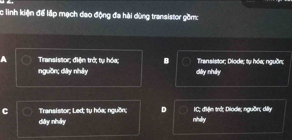 linh kiện để lắp mạch dao động đa hài dùng transistor gồm:
A Transistor; điện trở; tụ hóa; B Transistor; Diode; tụ hóa; nguồn;
nguồn; dây nhảy dây nhảy
Transistor; Led; tụ hóa; nguồn; D IC; điện trở; Diode; nguồn; dây
dây nhảy nhảy