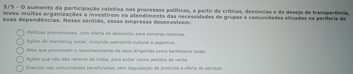 3/5 - O aumento da participação coletiva nos processos políticos, a partir de críticas, denúncias e do desejo de transparência,
levou muitas organizações a investirem no atendimento das necessidades de grupos e comunidades situadas na periferia de
suas dependências. Nesse sentido, essas empresas desenvolvem:
Políticas promocionais, com oferta de descontos para compras coletivas.
Ações de marketing social, incluindo patrocínio cultural e esportivo.
Atos que promovem o reconhecimento de seus dirigentes como benfeitores locais.
Ações que não dão retorno de mídia, para evitar novos pedidos de verba.
Eventos nas comunidades beneficiadas, com degustação de produtos e oferta de serviços.