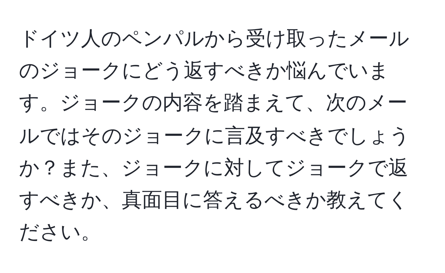 ドイツ人のペンパルから受け取ったメールのジョークにどう返すべきか悩んでいます。ジョークの内容を踏まえて、次のメールではそのジョークに言及すべきでしょうか？また、ジョークに対してジョークで返すべきか、真面目に答えるべきか教えてください。