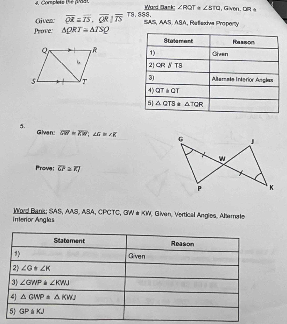 Complete the proof.
Word Bank: ∠ RQT≌ ∠ STQ , Given, QR ≅
Given: overline QR≌ overline TS,overline QR||overline TS TS SSS,
SAS, AAS, ASA, Reflexive Property
Prove: △ QRT≌ △ TSQ
Statement Reason
1) Given
2) QRparallel TS
3) Alternate Interior Angles
4) QT≌ QT
5) △ QTS≌ △ TQR
5.
Given: overline GW≌ overline KW;∠ G≌ ∠ K
Prove: overline GP≌ overline KJ
Word Bank: SAS, AAS, ASA, CPCTC, GW≌ KW, , Given, Vertical Angles, Alternate
Interior Angles