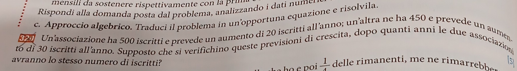 mensili da sostenere rispettivamente con la pri 
Rispondi a a man a post oblema, analiz and 
c. Approccio algebrico. Traduci il problema in unopportuna equazione e risolvila. 
Un’associazione ha 500 iscritti e prevede un aumento di 20 iscritti all’anno; un’altra ne ha 450 e prevede un aumen. 
to di 30 iscritti all’anno. Supposto che si verifichino queste previsioni di crescita, dopo quanti anni le due associazioni 
[51 
avranno lo stesso numero di iscritti? delle rima e ti e rima rb 
ho e poi  1/4 