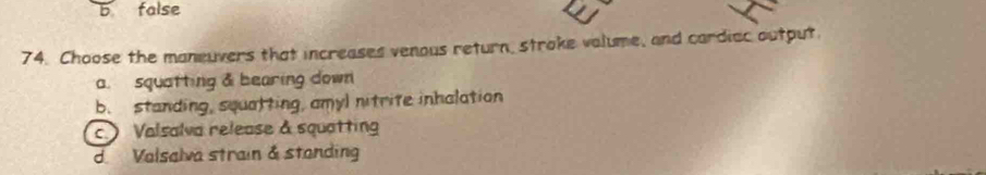 b false
74. Choose the maneuvers that increases venous return, stroke valume, and cardiac output
a. squatting & bearing down
b. standing, squatting, amyl nitrite inhalation
c Valsalva release & squatting
dValsalva strain & standing