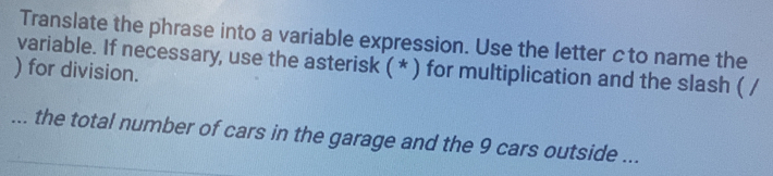 Translate the phrase into a variable expression. Use the letter cto name the 
) for division. variable. If necessary, use the asterisk ( * ) for multiplication and the slash ( / 
... the total number of cars in the garage and the 9 cars outside ...