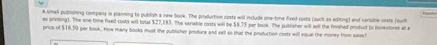 Ripóño 
A smali publishing company is planning to publish a new book. The production costs will include one-time fixed costs (such as editing) and variable costs (such 
as printing). The one-time fixed costs will total $27,183. The variable costs will be $8.75 per book. The publisher will sell the finished product (o bookstores at a 
price of $18.50 per book. How many books must the publisher produce and sell so that the production costs will equal the money from sales7