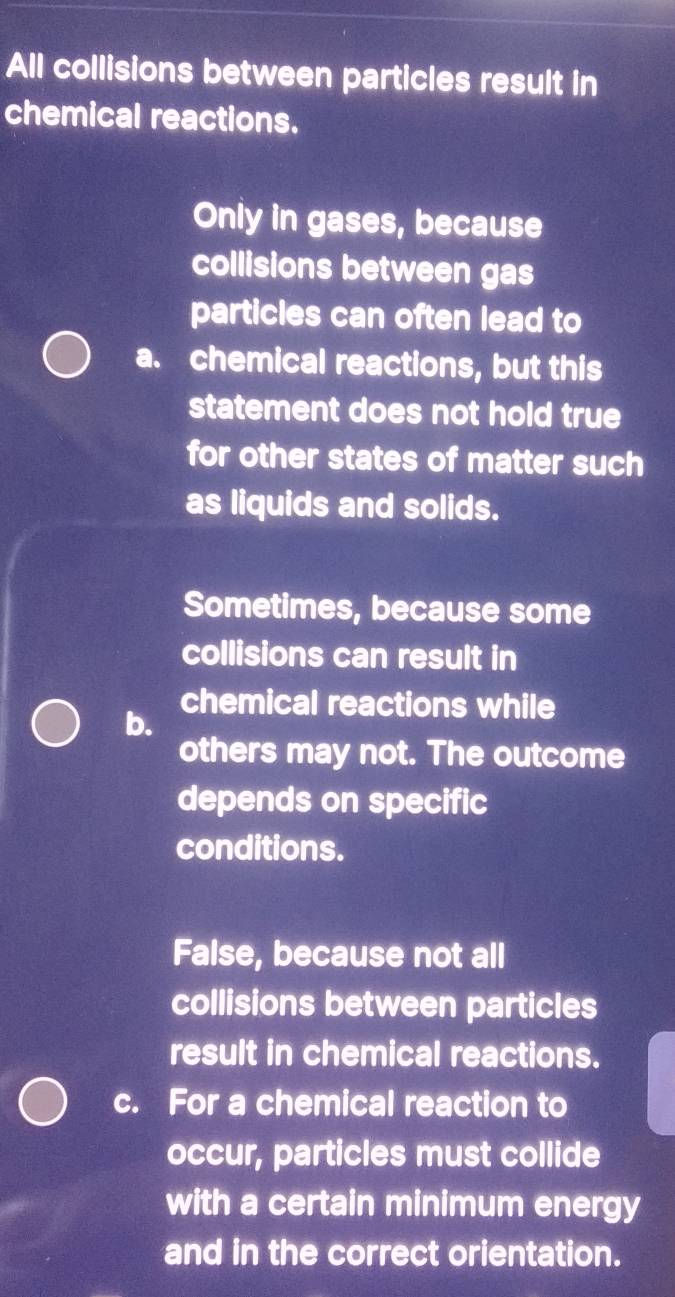 All collisions between particles result in
chemical reactions.
Only in gases, because
collisions between gas
particles can often lead to
a. chemical reactions, but this
statement does not hold true
for other states of matter such
as liquids and solids.
Sometimes, because some
collisions can result in
chemical reactions while
b.
others may not. The outcome
depends on specific
conditions.
False, because not all
collisions between particles
result in chemical reactions.
c. For a chemical reaction to
occur, particles must collide
with a certain minimum energy
and in the correct orientation.