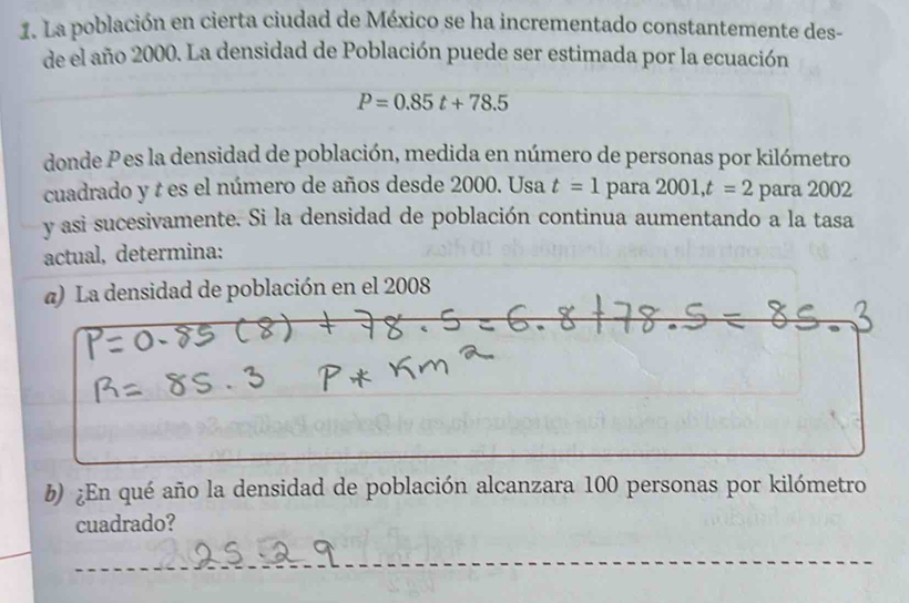 La población en cierta ciudad de México se ha incrementado constantemente des- 
de el año 2000. La densidad de Población puede ser estimada por la ecuación
P=0.85t+78.5
donde P es la densidad de población, medida en número de personas por kilómetro 
cuadrado y t es el número de años desde 2000. Usa t=1 para2001, t=2 para 2002
y asi sucesivamente. Si la densidad de población continua aumentando a la tasa 
actual, determina: 
α) La densidad de población en el 2008 
b) ¿En qué año la densidad de población alcanzara 100 personas por kilómetro 
cuadrado?