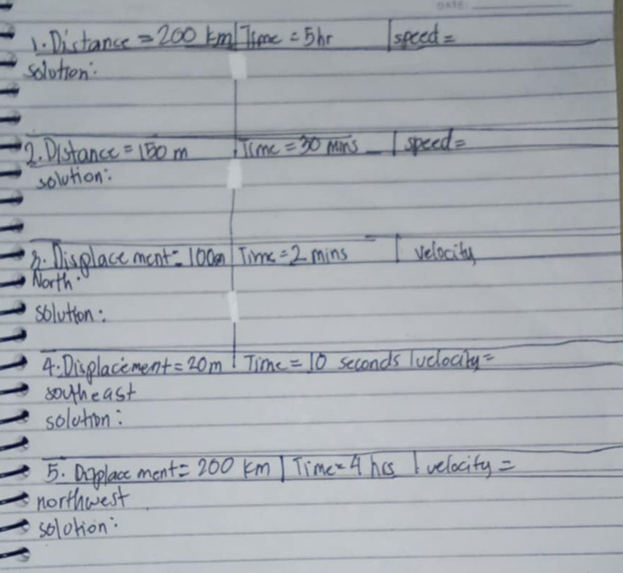 Distance =200km Time =5hr |speed=
_  
solotion: 
12. Distance =150m 1Time=30 Man 5_ |speed=
solution: 
B. Displace ment. 100 an Time=2mins velocity 
North" 
solution: 
4: Displacement =20m 11 ime =_ 10 seconds luclocity=
souheast 
solution: 
_ 
5. Drplace men t=200km/ Time =4 hcs lvelocity=
northwest 
solotion: