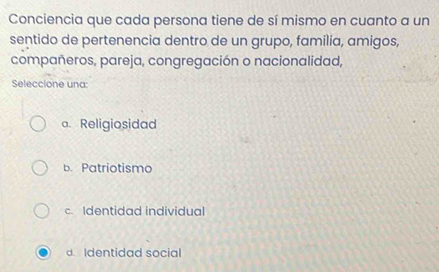 Conciencia que cada persona tiene de sí mismo en cuanto a un
sentido de pertenencia dentro de un grupo, familia, amigos,
compañeros, pareja, congregación o nacionalidad,
Seleccione una:
a. Religiosidad
b. Patriotismo
c. Identidad individual
d. Identidad social