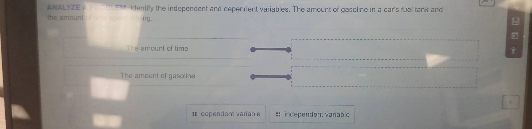 ANALYZE A FROBLEM Identify the independent and dependent variables. The amount of gasoline in a car's fuel tank and 
the amount of time spent driving. 
2 
The amount of time 
The amount of gasoline 
< 
:: dependent variable := independent variable