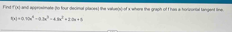 Find f'(x) and approximate (to four decimal places) the value(s) of x where the graph of f has a horizontal tangent line.
f(x)=0.10x^4-0.3x^3-4.9x^2+2.0x+5