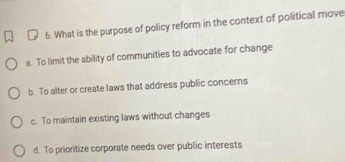 What is the purpose of policy reform in the context of political move
a. To limit the ability of communities to advocate for change
b. To alter or create laws that address public concerns
c. To maintain existing laws without changes
d. To prioritize corporate needs over public interests