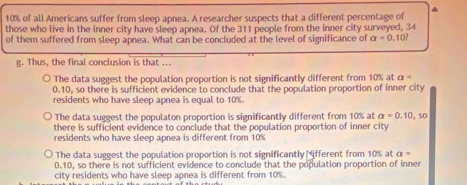 10% of all Americans suffer from sleep apnea. A researcher suspects that a different percentage of
those who live in the inner city have sleep apnea. Of the 311 people from the inner city surveyed, 34
of them suffered from sleep apnea. What can be concluded at the level of significance of alpha =0.10
g. Thus, the final conclusion is that ...
The data suggest the population proportion is not significantly different from 10% at alpha =
0.10, so there is sufficient evidence to conclude that the population proportion of inner city
residents who have sleep apnea is equal to 10%.
The data suggest the populaton proportion is significantly different from 10% at alpha =0.10,so
there is sufficient evidence to conclude that the population proportion of inner city
residents who have sleep apnea is different from 10%
The data suggest the population proportion is not significantly Nifferent from 10% at alpha =
0.10, so there is not sufficient evidence to conclude that the population proportion of inner
city residents who have sleep apnea is different from 10%.