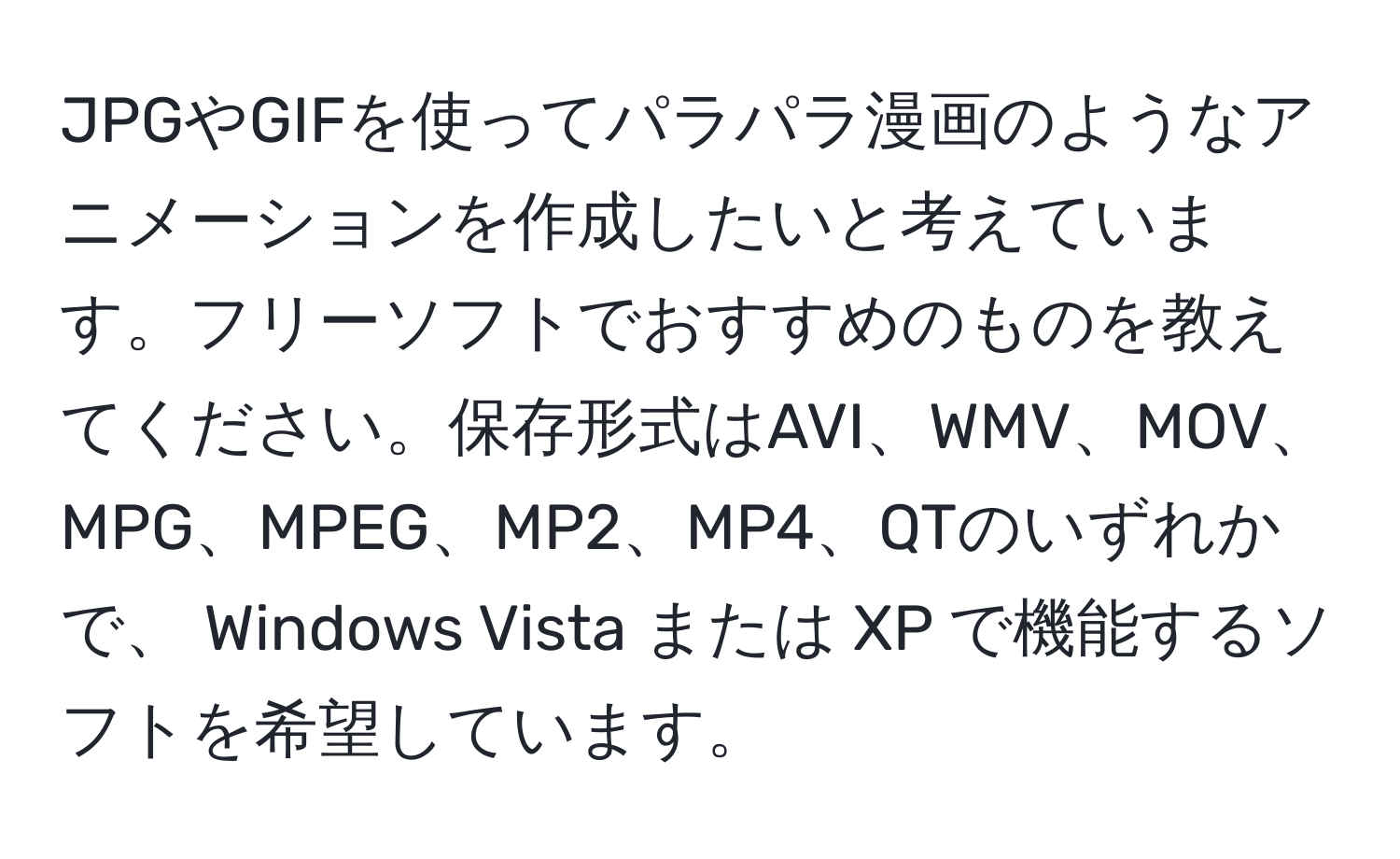 JPGやGIFを使ってパラパラ漫画のようなアニメーションを作成したいと考えています。フリーソフトでおすすめのものを教えてください。保存形式はAVI、WMV、MOV、MPG、MPEG、MP2、MP4、QTのいずれかで、 Windows Vista または XP で機能するソフトを希望しています。