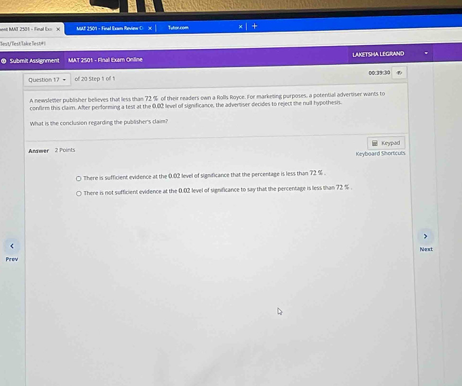 ent MAT 2501 - Final Ex X MAT 2501 - Final Exam Review ○ Tutor.com
Test/Test Take Test #।
® Submit Assignment MAT 2501 - Final Exam Online LAKETSHA LEGRAND
00: 39:30 
Question 17 of 20 Step 1 of 1
A newsletter publisher believes that less than 72 % of their readers own a Rolls Royce. For marketing purposes, a potential advertiser wants to
confirm this claim. After performing a test at the 0.02 level of significance, the advertiser decides to reject the null hypothesis.
What is the conclusion regarding the publisher's claim?
Keypad
Answer 2 Points
Keyboard Shortcuts
There is sufficient evidence at the 0.02 level of significance that the percentage is less than 72 %.
There is not sufficient evidence at the 0.02 level of significance to say that the percentage is less than 72 %.
Next
Prev