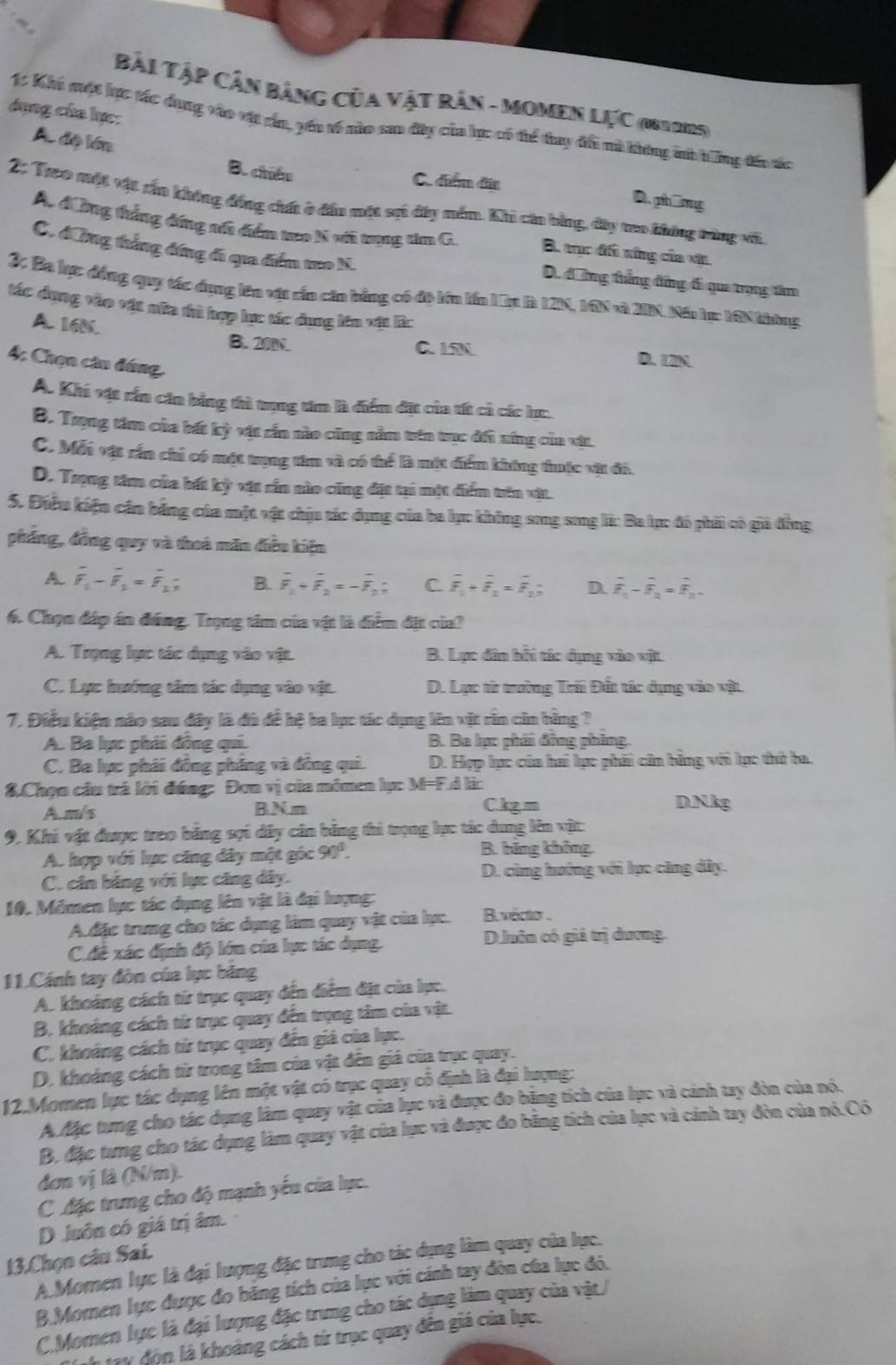 Bài Tập Cần Bảng của vật Rân - MOMEN LựC (1812125)
dụng của lực:
1: Khi một lực tác dụng vào vật cần, yến về nào sao đây của lực có tể thay đổi nà không ih hông đế tác
A. độ lớn B. chiếu
C. điển đĩa D. phíng
2: Treo một vật rấn không đồng ch ở đầu một sại đây mền. Khi căn bằng, đây treo không tùng với
A. đờng thắng đứng nổi điểm teo N với trụng tim G. B. trục đi xứng của vật
C. đứng thắng đứng đi qua điểm to N. D. đng thẳng đng đi qua trọng tâm
3: Ba lực đồng quy tác dụng lên vật cấn câu bằng có đô lớn lín L  là 12N, 16N và 2IN. Nến hự: 16N không
tác dụng vào vật nữa thủ hợp lực tác dụng lên vật lc
A. 16N. B. 20N. D. 12N
C. 15N
4: Chọn câu đứng,
A. Khi vật rần căn bằng thì tung tim là điểm đặt của tít cả các lực.
B. Trọng tâm của bất kỳ vật rấn nào cũng nằm trên trục đối xíng của vật.
C. Mỗt vật rấn chỉ có một trợng tâm và có thể là một điểm không thuộc vật đó.
D. Trọng tâm của bất kỳ vật rần nào cũng đặt tại một diểm trên vật.
5. Điều kiện cần bảng của một vật chịu tác dụng của ba lục không song song l: Ba lục đó phải có giú đồng
phẳng, đồng quy và thoà măn điều kiện
A. overline F_1-overline F_2=overline F_1; B. overline F_1+overline F_2=-overline F_2; C overline F_1+overline F_2=overline F_2; D. overline F_1-overline overline F_2=overline overline F_3-
6. Chọn đáp án đứng. Trọng tâm của vật là điểm đặt của?
A. Trọng lực tác dụng vào vật. B. Lực đân hồi tác dụng vào vật
C. Lực hướng tâm tác dụng vào vật. D. Lực từ trường Trii Đất tác dụng vào vật.
7. Điều kiện nào sau đây là đù đề hệ ba lục tác dụng lên vật rần cần bằng ?
A. Ba lực phải đồng qui. B. Ba lực phải đồng phing
C. Ba lực phái đồng phẳng và đồng qui. D. Hợp lực của hai lực phải cân bằng với lực thứ ba.
8.Chọn cầu trả lời đúng: Đơn vị của mômen lự: M=F.d là:
A.m/s B N m Ckgm D N kg
9. Khi vật được treo băng sợi dây cân bằng thì trọng lực tác dung lên vật:
A. hợp với lực căng dây một góc 90^1.
B. bãng không
C. căn bằng với lực căng dây. D. cùng hướng với lục căng dây.
10. Mômen lực tác dụng lên vật là đại lượng:
Ađặc trung cho tác dụng làm quay vật của lục. B. vécto .
C đề xác định độ lớn của lực tác dụng. D luôn có giả trị dương.
11.Cánh tay đôn của lục băng
A. khoảng cách từ trục quay đến điểm địt của lực.
B. khoảng cách từ trục quay đến trọng tâm của vật.
C. khoảng cách từ trục quay đến giá của lục.
D. khoảng cách từr trong tâm của vật đến giá của trục quay.
12.Momen lực tác dụng lên một vật có trục quay cổ định là đại lượng:
A Mặc tung cho tác dụng làm quay vật của lực và được đo bằng tích của lục và cảnh tay đòn của nó.
B. đặc tưng cho tác dụng làm quay vật của lực và được đo bằng tích của lực và cảnh tay đòn của nó.Có
đơn vị là (N/m).
C đặc trưng cho độ mạnh yếu của lực.
D .luôn có giá trị âm.
13.Chọn câu Sai. A.Momen lực là đại lượng đặc trung cho tác dụng làm quay của lực.
B.Momen lực được đo băng tích của lục với cánh tay đòn của lục đó.
C.Momen lực là đại lượng đặc trung cho tác dụng làm quay của vật/
Th tay độn là khoảng cách từ trục quay đến giá của lực.