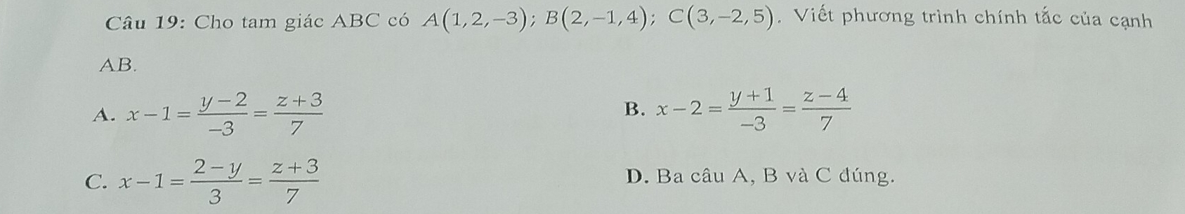 Cho tam giác ABC có A(1,2,-3); B(2,-1,4); C(3,-2,5). Viết phương trình chính tắc của cạnh
AB.
A. x-1= (y-2)/-3 = (z+3)/7  x-2= (y+1)/-3 = (z-4)/7 
B.
C. x-1= (2-y)/3 = (z+3)/7  D. Ba câu A, B và C đúng.