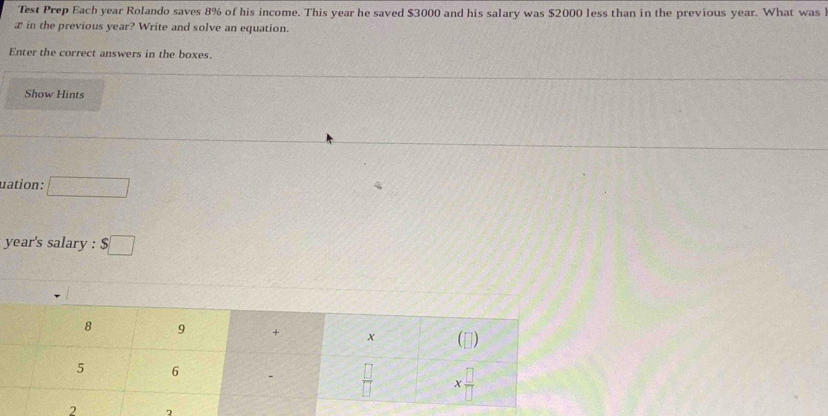 Test Prep Each year Rolando saves 8% of his income. This year he saved $3000 and his salary was $2000 less than in the previous year. What was 
x in the previous year? Write and solve an equation.
Enter the correct answers in the boxes.
Show Hints
uation: □
year's salary : $□
2
2