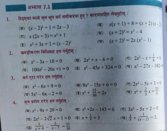 अभ्यास 7.1
1.  दिइएका मध्ये कुन कुन वर्ग समीकरण हुन् ? कारणसहित लेख्नुहोस् :
(क) (x-2)^2+1=2x-3 (ख) x(x+1)+8=(x+2)(x-2)
(ग) x(2x+3)=x^2+1
() (x+2)^3=x^3-4
(3) x^2+3x+1=(x-2)^2 () (x+2)^3=2x(x^2-1)
2. ख्ण्डीकरण विधिबाट हल गनूहोस् :
(क) x^2-3x-10=0 (ख) 2x^2+x-6=0 (ग) 2x^2-x+ 1/8 =0
(घ) 100x^2-20x+1=0 (3) x^2-45x+324=0 () x^2-27x-182=
3. बर्ग पूरा गरेर हल गनुहोस् ः
(क) x^2-6x+9=0 (ख) 9x^2-15x+6=0 (ग) 2x^2-5x+3=0
(घ) 5x^2-6x-2=0 (3) x^2+ 15/16 =2x (च) x^2+ 2/3 x= 35/9 
4. सूत्र प्रयोग गरेर हल गनुहोस् :
(क) x^2-9x+20=0 (ख) x^2+2x-143=0 (ग) 3x^2-5x+2=0
(घ) 2x^2-2sqrt(2)x+1=0 (3) x+ 1/x =3 (च)  1/x + 1/(x-2) =3,
()  1/x+4 - 1/x-7 = 11/30 