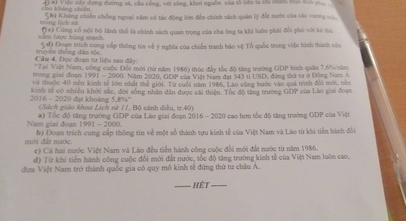 Việc xây dựng đường sá, câu cổng, vét sông, khơi nguồn của tô tiên ta chi nhâm mục địch phục 
cho kháng chiến.
S b) Kháng chiến chống ngoại xâm có tác động lớn đến chính sách quân lý đất nước của các vương triều
trong lịch sử.
Đ c) Cùng cố nội bộ lãnh thổ là chính sách quan trọng của cha ông ta khi luôn phải đối phó với kê thù
xâm lược hùng mạnh.
S đ) Đoạn trích cung cấp thông tin về ý nghĩa của chiến tranh bảo vệ Tổ quốc trong việc hình thành nên
truyên thông dân tộc.
Câu 4. Đọc đoạn tư liệu sau đây:
*Tại Việt Nam, công cuộc Đổi mới (từ năm 1986) thúc đẩy tốc độ tăng trường GDP bình quân 7,6%/năm
trong giai đoạn 1991 - 2000. Năm 2020, GDP của Việt Nam đạt 343 tỉ USD, đứng thứ tư ở Đông Nam Á
và thuộc 40 nên kinh tế lớn nhất thế giới. Từ cuối năm 1986, Lào cũng bước vào quá trình đổi mới, nên
kinh tế có nhiều khởi sắc, đời sống nhân dân được cải thiện. Tốc độ tăng trưởng GDP của Lào giai đoạn
2016 - 2020 đạt khoảng 5,8%''
(Sách giáo khoa Lịch sử 11, Bộ cánh diều, tr.40)
a) Tốc độ tăng trưởng GDP của Lào giai đoạn 2016 - 2020 cao hơn tốc độ tăng trưởng GDP của Việt
Nam giai đoạn 1991 - 2000.
b) Đoạn trích cung cấp thông tin về một số thành tựu kinh tế của Việt Nam và Lào từ khi tiến hành đồi
mới đất nước.
c) Cả hai nước Việt Nam và Lào đều tiến hành công cuộc đổi mới đất nước từ năm 1986.
đ) Từ khi tiến hành công cuộc đổi mới đất nước, tốc độ tăng trưởng kinh tế của Việt Nam luôn cao,
đưa Việt Nam trở thành quốc gia có quy mô kinh tế đứng thứ tư châu Á.
_Hết_