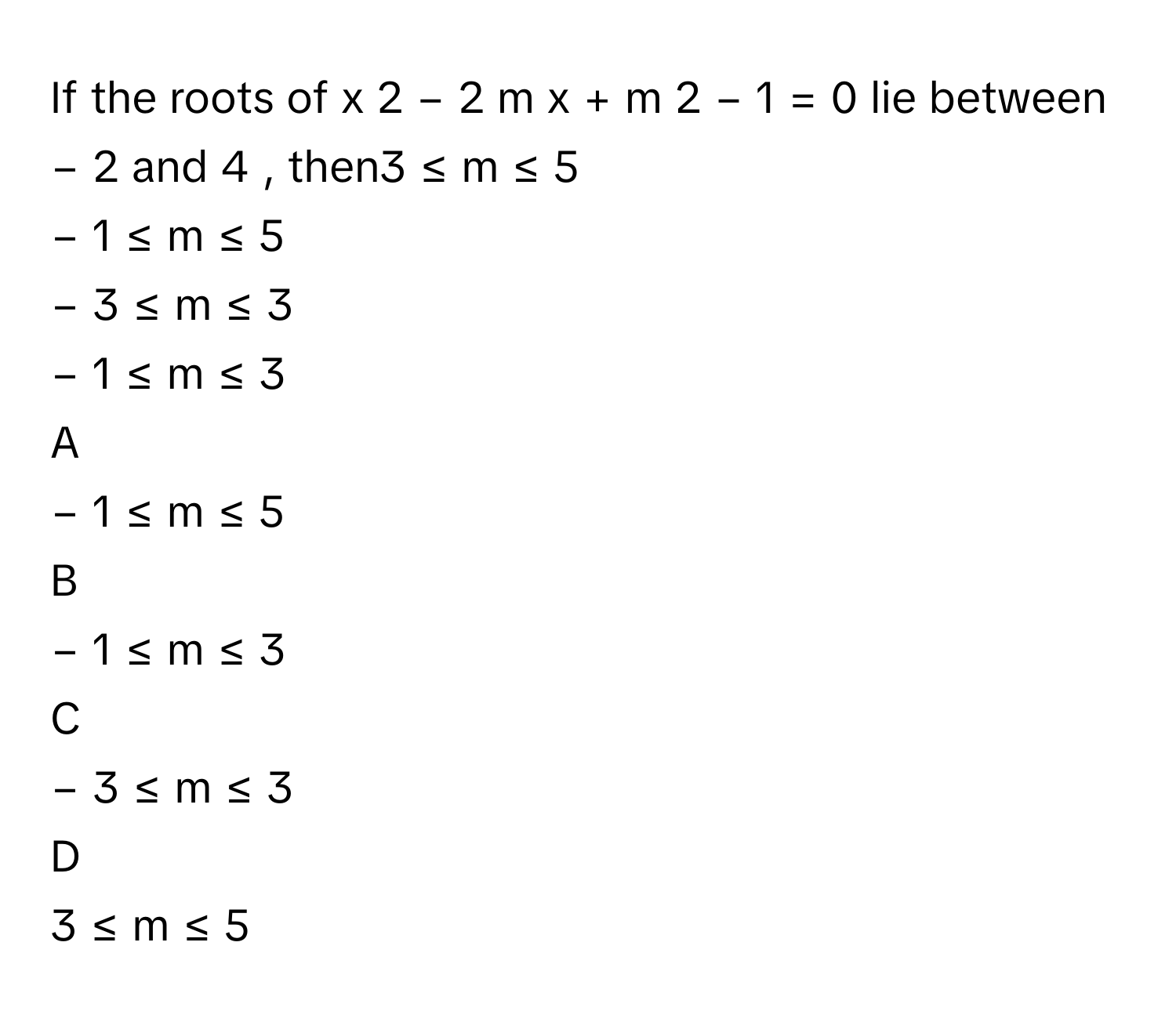 If the roots of x     2      −  2  m  x  +  m     2      −  1  =  0      lie between −  2      and 4     , then3  ≤  m  ≤  5      
−  1  ≤  m  ≤  5     
−  3  ≤  m  ≤  3     
−  1  ≤  m  ≤  3     

A  
−  1  ≤  m  ≤  5      


B  
−  1  ≤  m  ≤  3      


C  
−  3  ≤  m  ≤  3      


D  
3  ≤  m  ≤  5