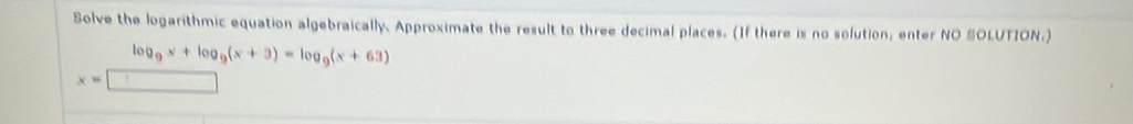 Solve the logarithmic equation algebraically. Approximate the result to three decimal places. (If there is no solution, enter NO SOLUTION.)
log _9x+log _9(x+3)=log _9(x+63)
x=