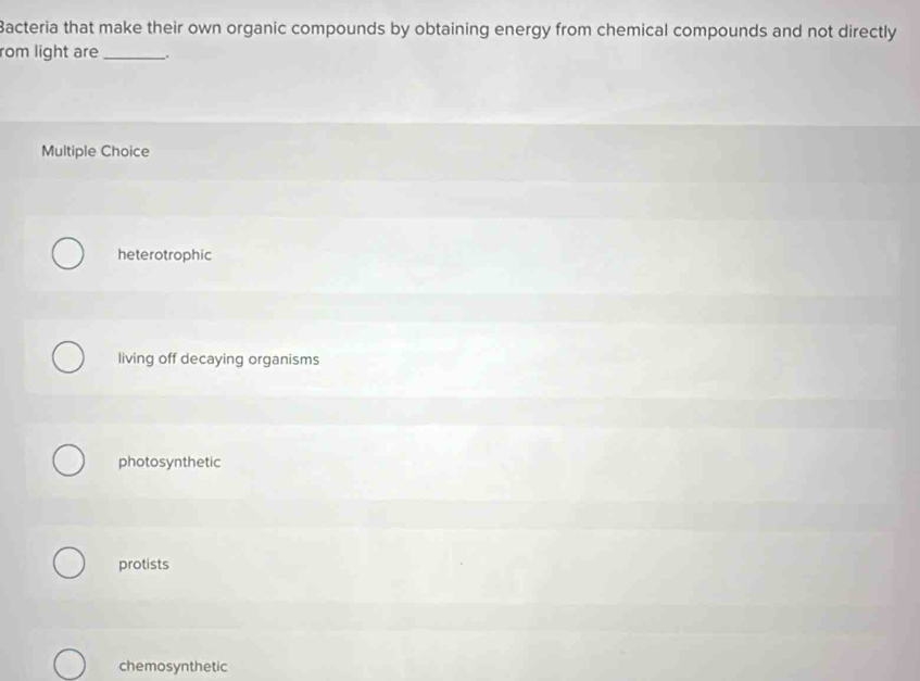 Bacteria that make their own organic compounds by obtaining energy from chemical compounds and not directly
rom light are_
Multiple Choice
heterotrophic
living off decaying organisms
photosynthetic
protists
chemosynthetic