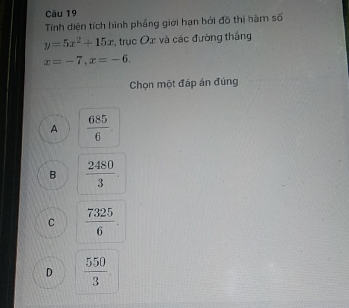 Tính diện tích hình phầng giới hạn bởi đô thị hàm số
y=5x^2+15x , trục Ox và các đường thắng
x=-7, x=-6. 
Chọn một đáp án đúng
A  685/6 .
B  2480/3 .
C  7325/6 .
D  550/3 .