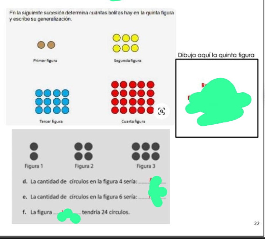 En la siguiente sucesión determina cuántas bolitas hay en la quinta figura 
y escribe su generalización. 
Dibuja aquí la quinta figura 
Primar fígura Segunda figura 
Tercer figura Cuarta figura 
Figura 1 Figura 2 Figura 3 
d. La cantidad de círculos en la figura 4 sería:_ 
e. La cantidad de círculos en la figura 6 sería:_ 
f. La figura tendría 24 círculos. 
22