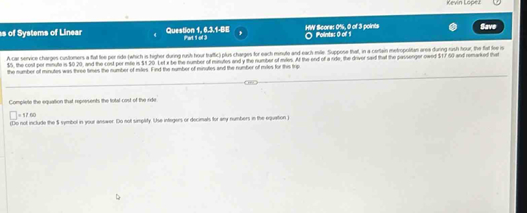 Kevin Lopez 
s of Systems of Linear Question 1, 6.3.1-BE , HW Score: 0%, 0 of 3 points Points: 0 of 1 Save 
Part 1 of 3 
A car service charges customers a flat fee per ride (which is higher during rush hour traffic) plus charges for each minute and each mile. Suppose that, in a certain metropolitan area during rush hour, the flat fee is
$5, the cost per minute is $0.20, and the cost per mile is $1.20. Let x be the number of minutes and y the number of miles. At the end of a ride, the driver said that the passenger owed $17 60 and remarked that 
the number of minutes was three times the number of miles. Find the number of minutes and the number of miles for this frip 
Complete the equation that represents the total cost of the ride.
□ =17.60
(Do not include the $ symbol in your answer. Do not simplify. Use integers or decimals for any numbers in the equation.)