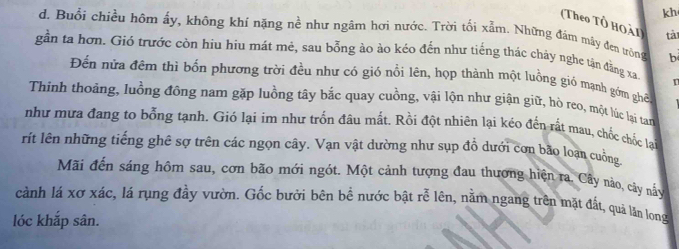 kh 
(Theo Tổ Hoải tả 
d. Buổi chiều hôm ấy, không khỉ nặng nề như ngâm hợi nước. Trời tối xẫm. Những đám mây đen tròng b 
gần ta hơn. Gió trước còn hiu hiu mát mẻ, sau bỗng ào ào kéo đến như tiếng thác chảy nghe tận đằng xa 
Đến nửa đêm thì bốn phương trời đều như có gió nổi lên, họp thành một luồng gió mạnh gồm ghề 
Thinh thoảng, luồng đồng nam gặp luồng tây bắc quay cuồng, vậi lộn như giận giữ, hò reo, một lúc lại tan 
như mưa đang to bỗng tạnh. Gió lại im như trốn đâu mất. Rồi đột nhiên lại kéo đến rất mau, chốc chốc lạ 
rít lên những tiếng ghê sợ trên các ngọn cây. Vạn vật dường như sụp đồ dưới cơn bão loạn cuởng 
Mãi đến sáng hôm sau, cơn bão mới ngót. Một cảnh tượng đau thương hiện ra. Cây nào, cây nấy 
cành lá xơ xác, lá rụng đầy vườn. Gốc bưởi bên bề nước bật rễ lên, nằm ngang trên mặt đất, quả lăn long 
lóc khắp sân.