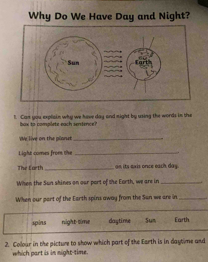 Why Do We Have Day and Night?
1. Can you explain why we have day and night by using the words in the
box to complete each sentence?
We live on the planet_
Light comes from the _.
The Earth _on its axis once each day.
When the Sun shines on our part of the Earth, we are in_
.
When our part of the Earth spins away from the Sun we are in _.
spins night-time daytime Sun Earth
2. Colour in the picture to show which part of the Earth is in daytime and
which part is in night-time.