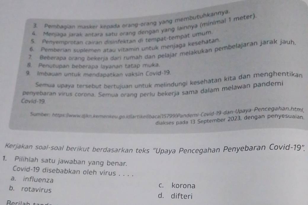 Pembagian masker kepada orang-orang yang membutuhkannya.
4. Menjaga jarak antara satu orang dengan yang lainnya (minimal 1 meter).
5. Penyemprotan cairan disinfektan di tempat-tempat umum.
6. Pemberian suplemen atau vitamin untuk menjaga kesehatan.
2. Beberapa orang bekerja dari rumah dan pelajar melakukan pembelajaran jarak jauh.
8. Penutupan beberapa layanan tatap muka.
9. Imbauan untuk mendapatkan vaksin Covid-19.
Semua upaya tersebut bertujuan untuk melindungi kesehatan kita dan menghentikan
penyebaran virus corona. Semua orang perlu bekerja sama dalam melawan pandemi
Covid-19.
Sumber: https:||www.djkn.kemenkeu.go.id|artikel|baca|15799|Pandemi-Covid-19-dan-Upaya-Pencegahan.html,
diakses pada 13 September 2023, dengan penyesuaian.
Kerjakan soal-soal berikut berdasarkan teks “Upaya Pencegahan Penyebaran Covid-19”.
1. Pilihlah satu jawaban yang benar.
Covid-19 disebabkan oleh virus . . . .
a. influenza
c. korona
b. rotavirus
d. difteri
Rerilah