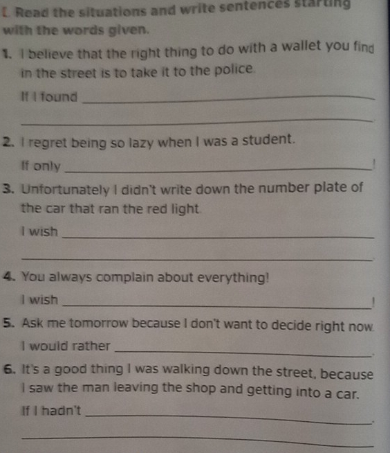 Read the situations and write sentences starting 
with the words given. 
1. I believe that the right thing to do with a wallet you fin 
in the street is to take it to the police. 
If I found_ 
_ 
2. I regret being so lazy when I was a student. 
If only _! 
3. Unfortunately I didn't write down the number plate of 
the car that ran the red light 
I wish_ 
_ 
4. You always complain about everything! 
I wish _！ 
5. Ask me tomorrow because I don't want to decide right now 
I would rather_ 
. 
6. It's a good thing I was walking down the street, because 
I saw the man leaving the shop and getting into a car. 
If I hadn't 
_ 
. 
_