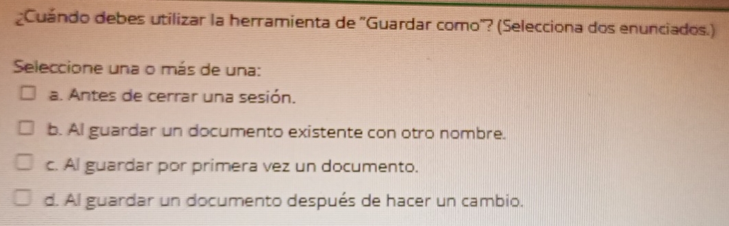 ¿Cuándo debes utilizar la herramienta de ''Guardar como''? (Selecciona dos enunciados.)
Seleccione una o más de una:
a. Antes de cerrar una sesión.
b. Al guardar un documento existente con otro nombre.
c. Al guardar por primera vez un documento.
d. Al guardar un documento después de hacer un cambio.