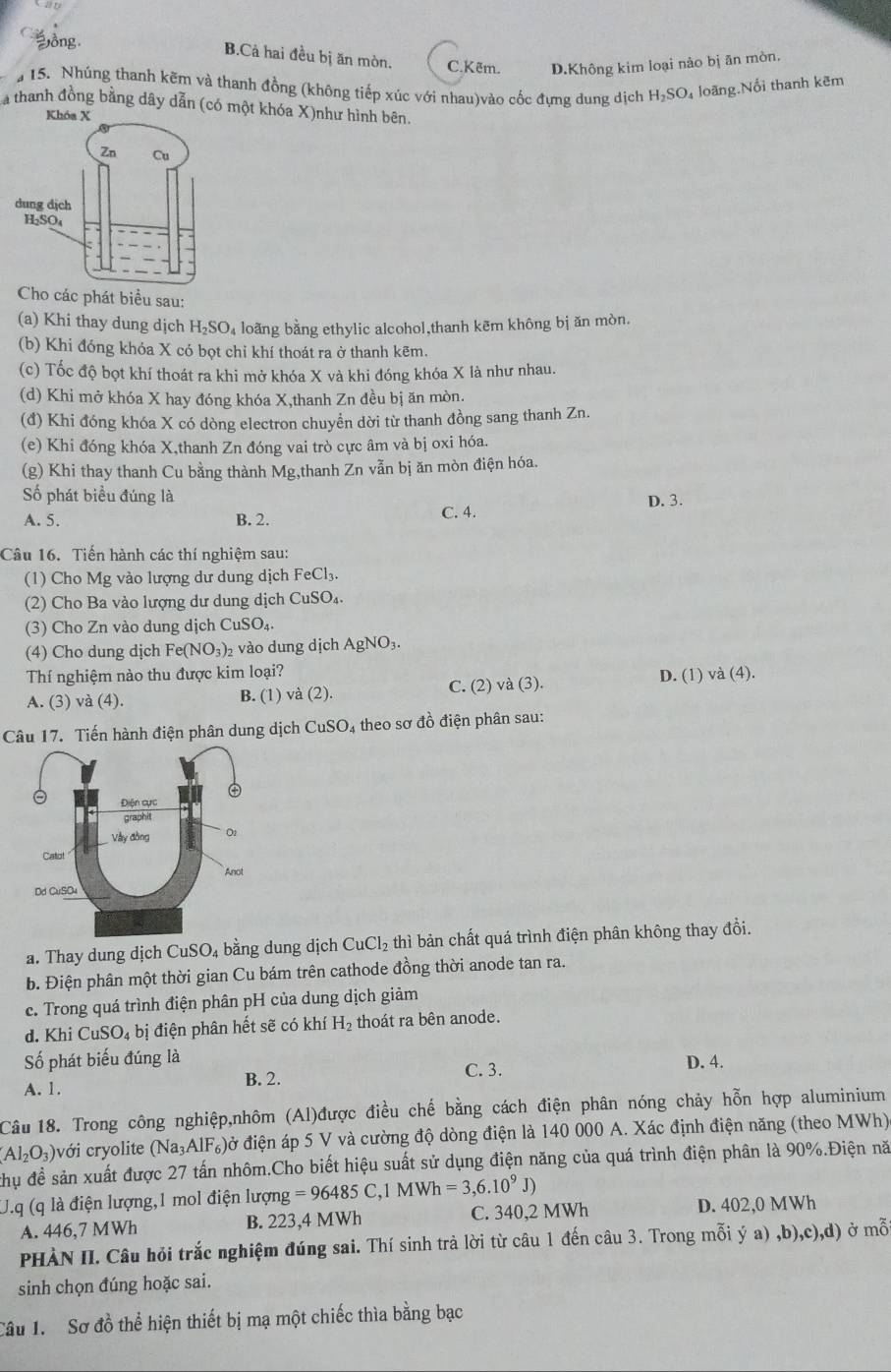 Đ ồng
B.Cả hai đều bị ăn mòn. C.Kẽm. D.Không kim loại nào bị ān mòn,
15. Nhúng thanh kẽm và thanh đồng (không tiếp xúc với nhau)vào cốc đưng dung dịch H₂SO₄ loãng.Nổi thanh kẽm
a thanh đồng bằng dây dẫn (có một khóa X)như hình bên.
Khóa X
Cho các phát biểu sau:
(a) Khi thay dung dịch . H_2SC 94 loãng bằng ethylic alcohol,thanh kẽm không bị ăn mòn.
(b) Khi đóng khỏa X có bọt chỉ khí thoát ra ở thanh kẽm.
(c) Tốc độ bọt khí thoát ra khi mở khóa X và khi đóng khóa X là như nhau.
(d) Khi mở khóa X hay đóng khóa X,thanh Zn đều bị ăn mòn.
(đ) Khi đóng khóa X có dòng electron chuyển dời từ thanh đồng sang thanh Zn.
(e) Khi đóng khóa X,thanh Zn đóng vai trò cực âm và bị oxi hóa.
(g) Khi thay thanh Cu bằng thành Mg,thanh Zn vẫn bị ăn mòn điện hóa.
ố phát biểu đúng là D. 3.
A. 5. B. 2. C. 4.
Câu 16. Tiến hành các thí nghiệm sau:
(1) Cho Mg vào lượng dư dung dịch FeCl_3.
(2) Cho Ba vào lượng dư dung dịch CuSC
(3) Cho Zn vào dung dịch CuSO_4.
(4) Cho dung dịch Fe(NO_3)_2 vào dung dịch AgNC 3.
Thí nghiệm nào thu được kim loại?
A. (3) và (4). B. (1) và (2). C. (2) và (3). D. (1) và (4).
Câu 17. Tiến hành điện phân dung dịch CuSO₄ theo sơ đồ điện phân sau:
a. Thay dung dịch CuSO_4 bằng dung dịch CuCl_2 thì bản chất quá trình điện phân không thay đồi.
b. Điện phân một thời gian Cu bám trên cathode đồng thời anode tan ra.
c. Trong quá trình điện phân pH của dung dịch giảm
d. Khi CuSO_4bi điện phân hết sẽ có khí H_2 thoát ra bên anode.
Số phát biểu đúng là
B. 2. C. 3. D. 4.
A. 1.
Câu 18. Trong công nghiệp,nhôm (Al)được điều chế bằng cách điện phân nóng chảy hỗn hợp aluminium
(Al_2O_3) với cryolite (Na_3AlF_6) đờ điện áp 5 V và cường độ dòng điện là 140 000 A. Xác định điện năng (theo MWh)
thụ đề sản xuất được 27 tấn nhôm.Cho biết hiệu suất sử dụng điện năng của quá trình điện phân là 90%.Điện nă
U.q (q là điện lượng,1 mol điện lượng =96485C,1MWh=3,6.10^9J)
A. 446,7 MWh B. 223,4 MWh C. 340,2 MWh D. 402,0 MWh
PHÀN II. Câu hỏi trắc nghiệm đúng sai. Thí sinh trà lời từ câu 1 đến câu 3. Trong mỗi ý a) ,b),c),d) à mwidehat O
sinh chọn đúng hoặc sai.
Câu 1. Sơ đồ thể hiện thiết bị mạ một chiếc thìa bằng bạc