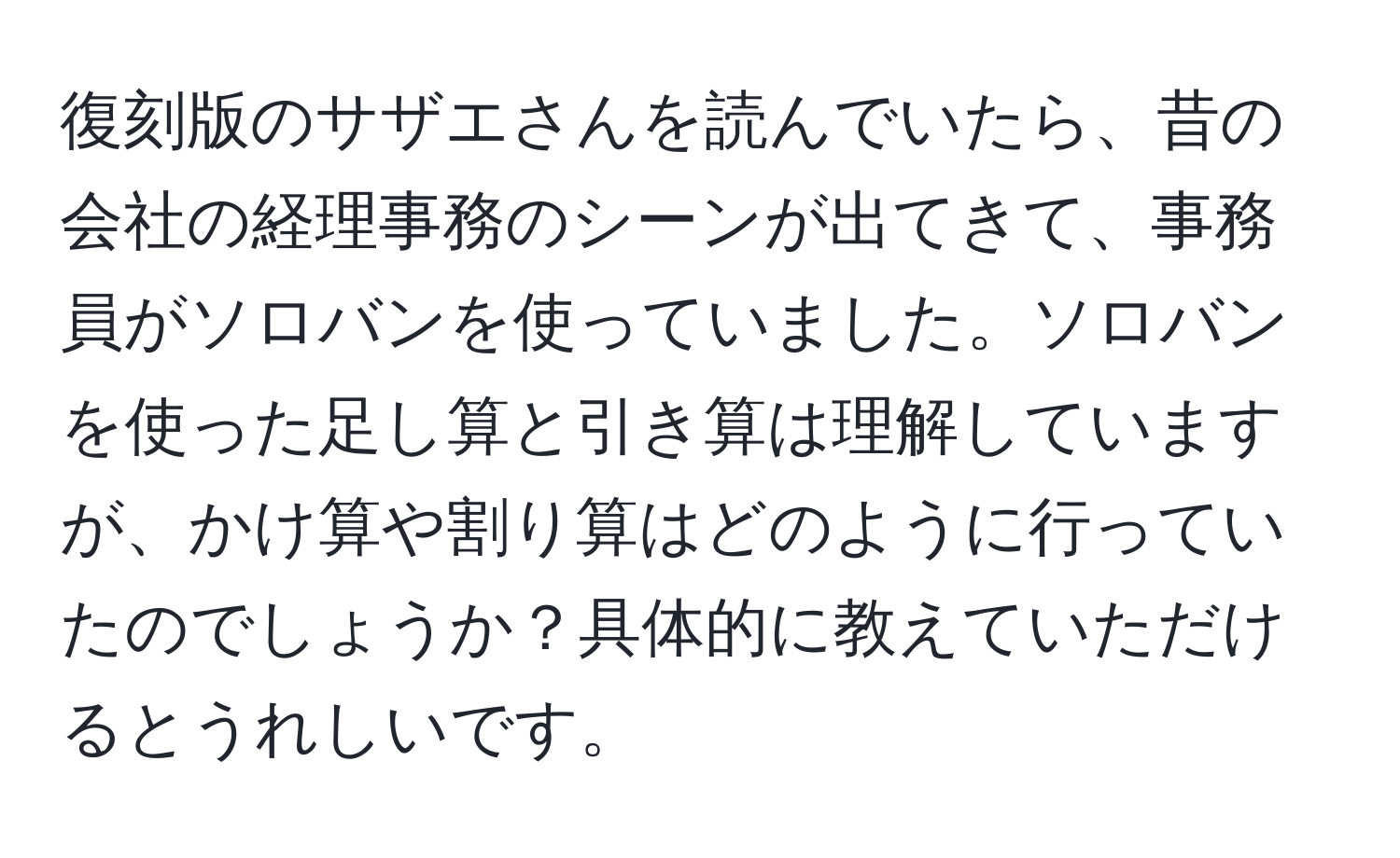 復刻版のサザエさんを読んでいたら、昔の会社の経理事務のシーンが出てきて、事務員がソロバンを使っていました。ソロバンを使った足し算と引き算は理解していますが、かけ算や割り算はどのように行っていたのでしょうか？具体的に教えていただけるとうれしいです。