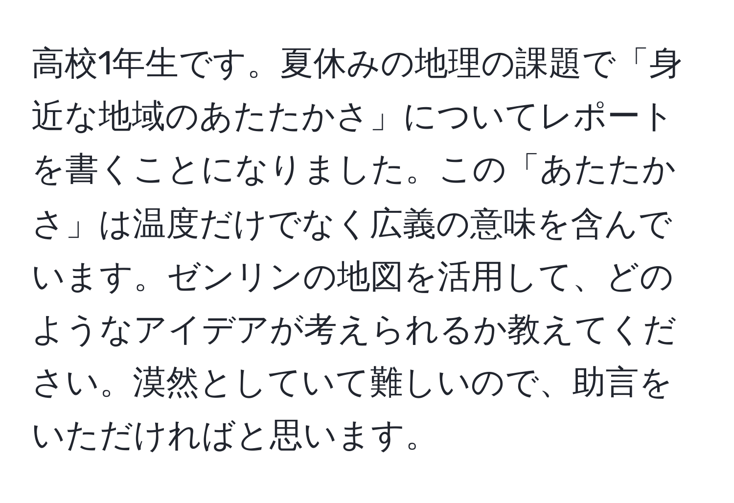 高校1年生です。夏休みの地理の課題で「身近な地域のあたたかさ」についてレポートを書くことになりました。この「あたたかさ」は温度だけでなく広義の意味を含んでいます。ゼンリンの地図を活用して、どのようなアイデアが考えられるか教えてください。漠然としていて難しいので、助言をいただければと思います。